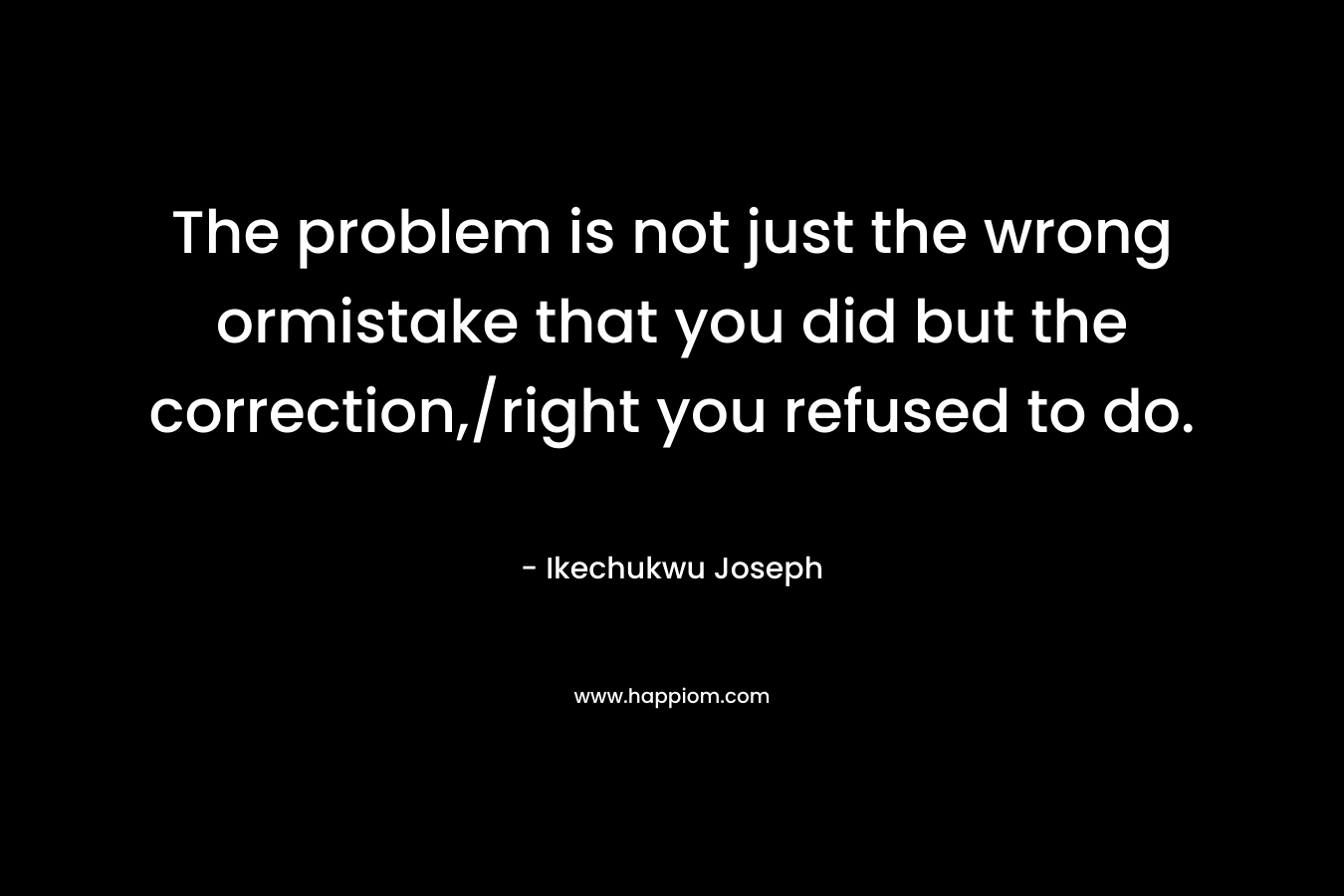 The problem is not just the wrong ormistake that you did but the correction,/right you refused to do.