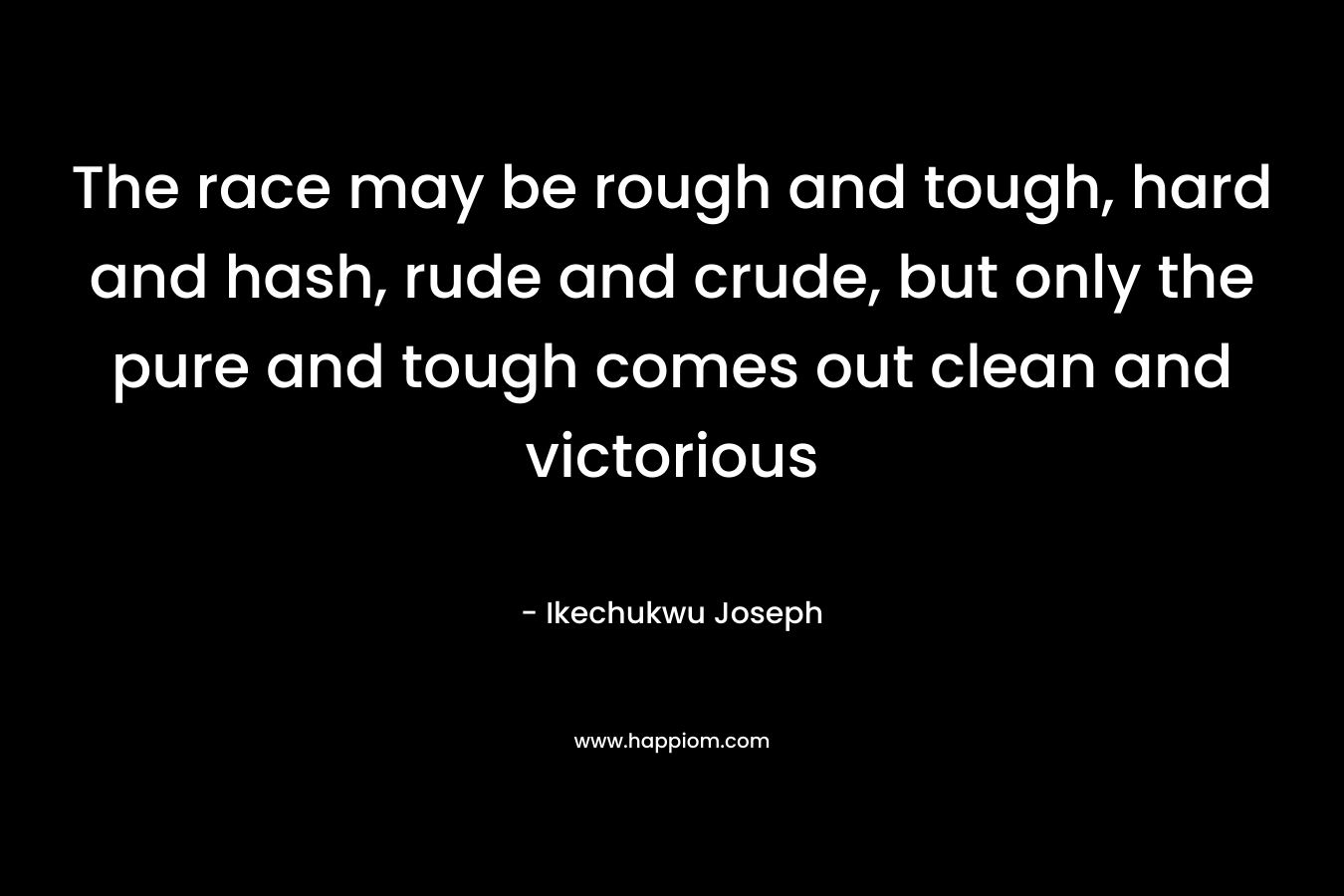 The race may be rough and tough, hard and hash, rude and crude, but only the pure and tough comes out clean and victorious – Ikechukwu Joseph