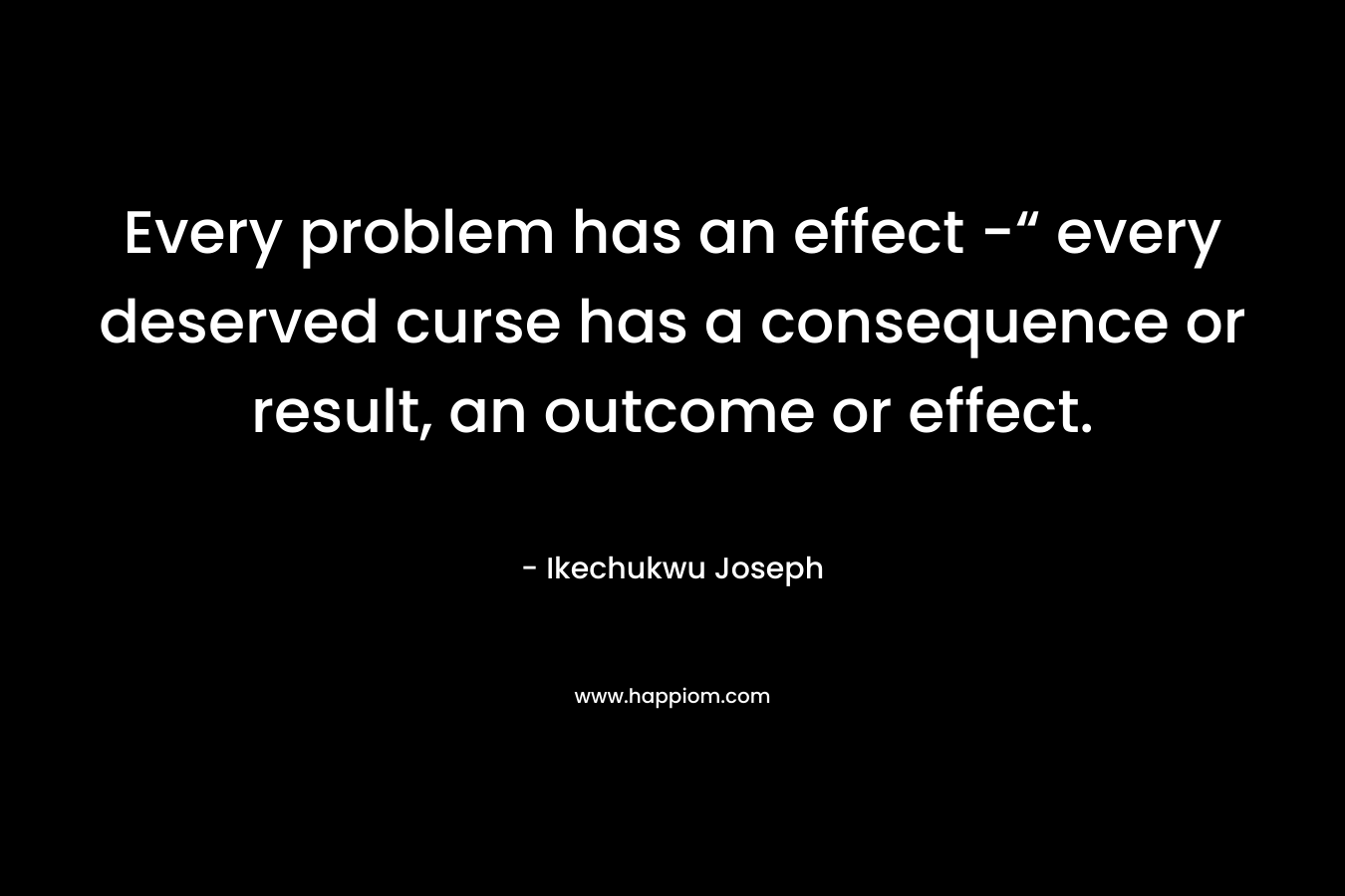 Every problem has an effect -“ every deserved curse has a consequence or result, an outcome or effect. – Ikechukwu Joseph