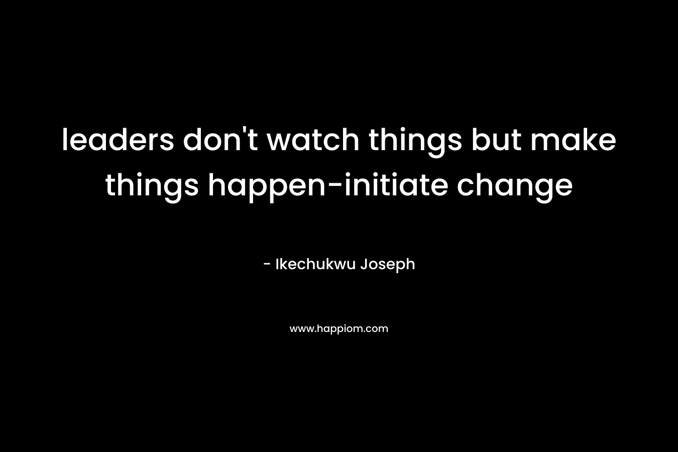 leaders don't watch things but make things happen-initiate change