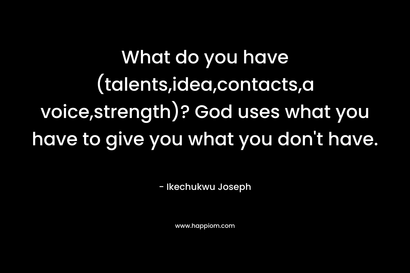 What do you have (talents,idea,contacts,a voice,strength)? God uses what you have to give you what you don’t have. – Ikechukwu Joseph