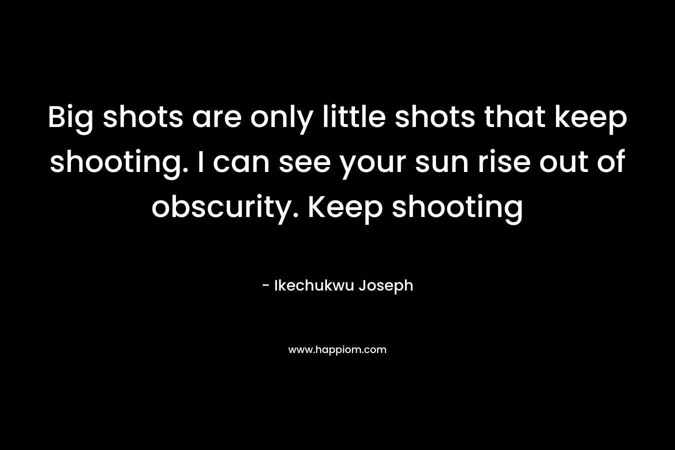 Big shots are only little shots that keep shooting. I can see your sun rise out of obscurity. Keep shooting – Ikechukwu Joseph