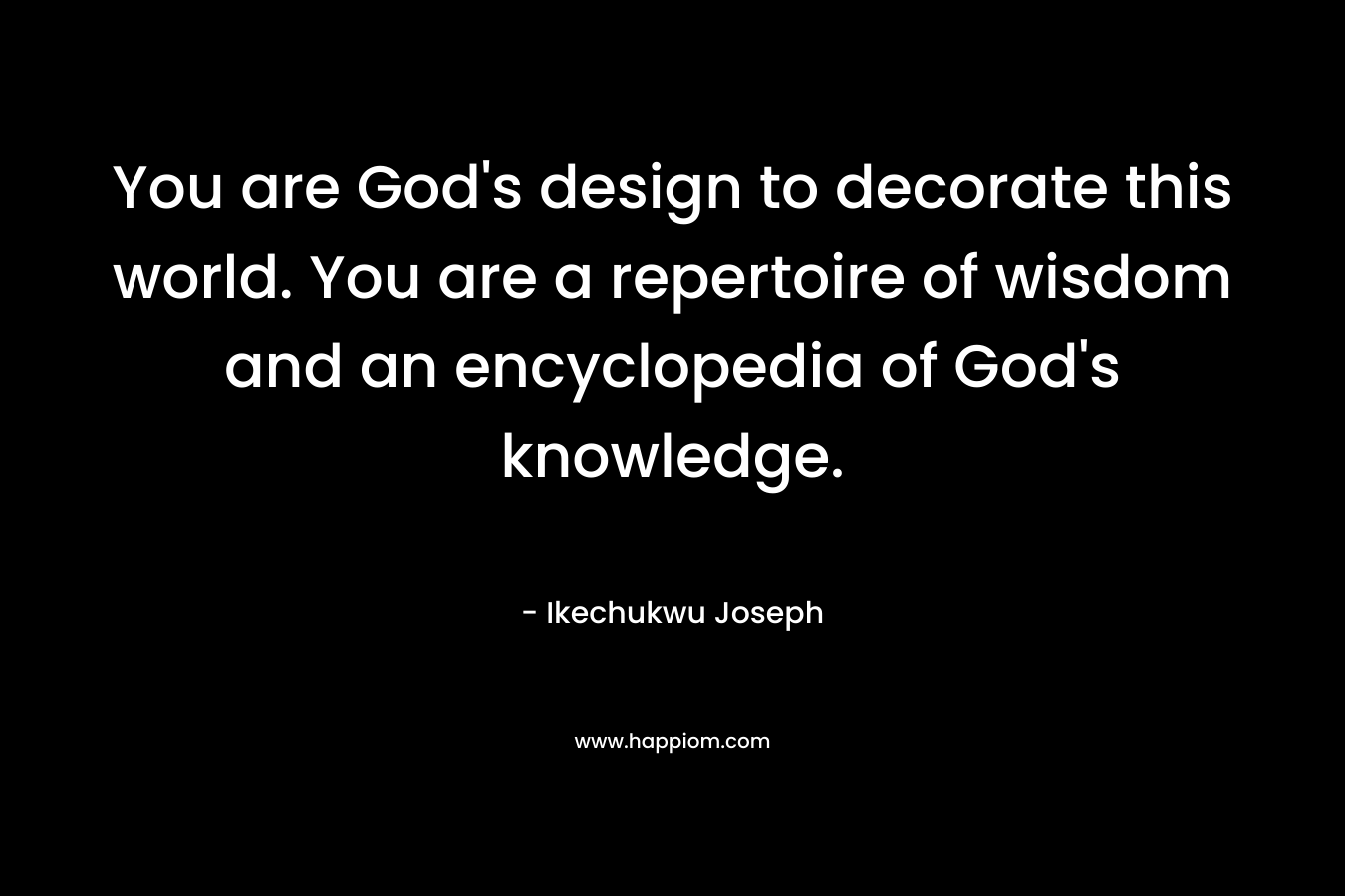 You are God’s design to decorate this world. You are a repertoire of wisdom and an encyclopedia of God’s knowledge. – Ikechukwu Joseph