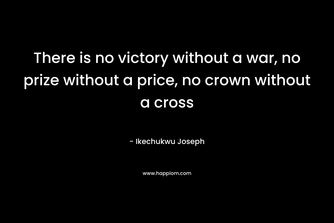 There is no victory without a war, no prize without a price, no crown without a cross – Ikechukwu Joseph