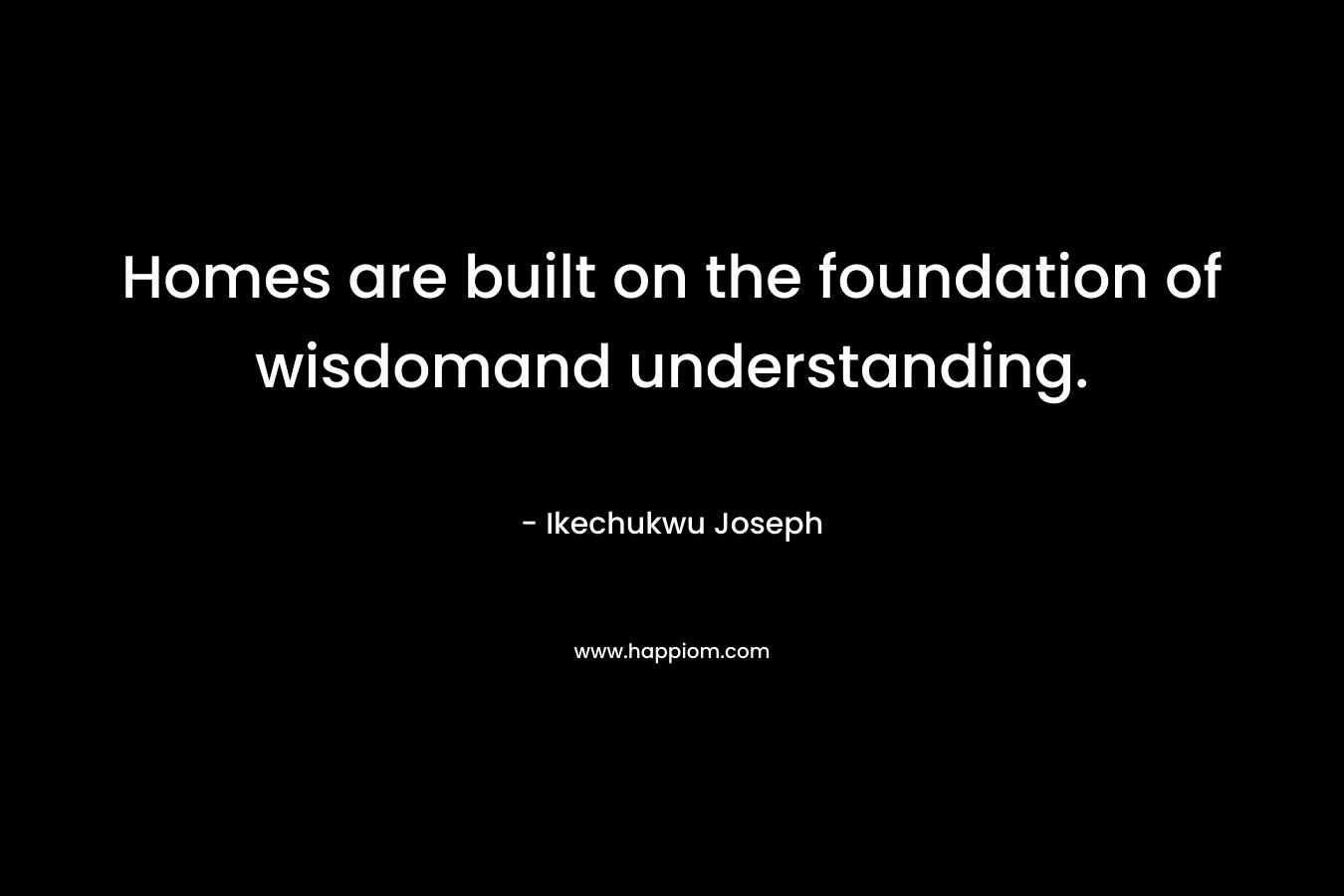 Homes are built on the foundation of wisdomand understanding. – Ikechukwu Joseph