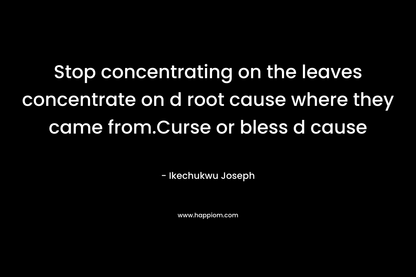 Stop concentrating on the leaves concentrate on d root cause where they came from.Curse or bless d cause