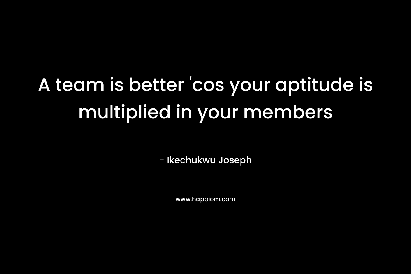 A team is better 'cos your aptitude is multiplied in your members