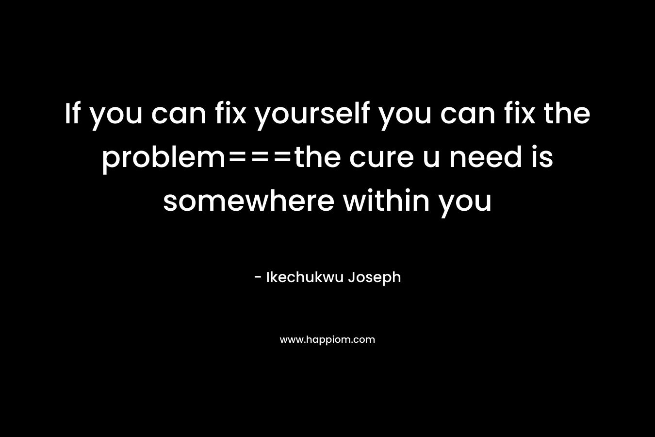 If you can fix yourself you can fix the problem===the cure u need is somewhere within you