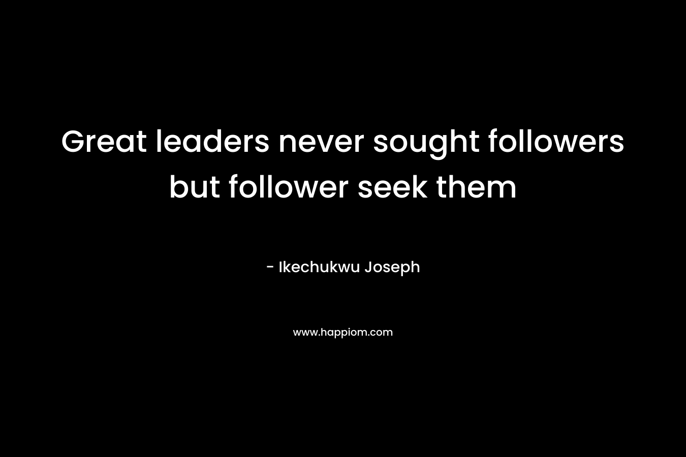 Great leaders never sought followers but follower seek them