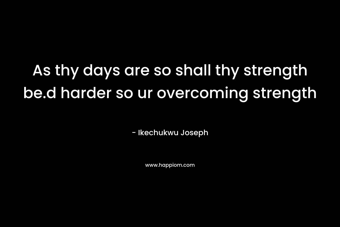 As thy days are so shall thy strength be.d harder so ur overcoming strength