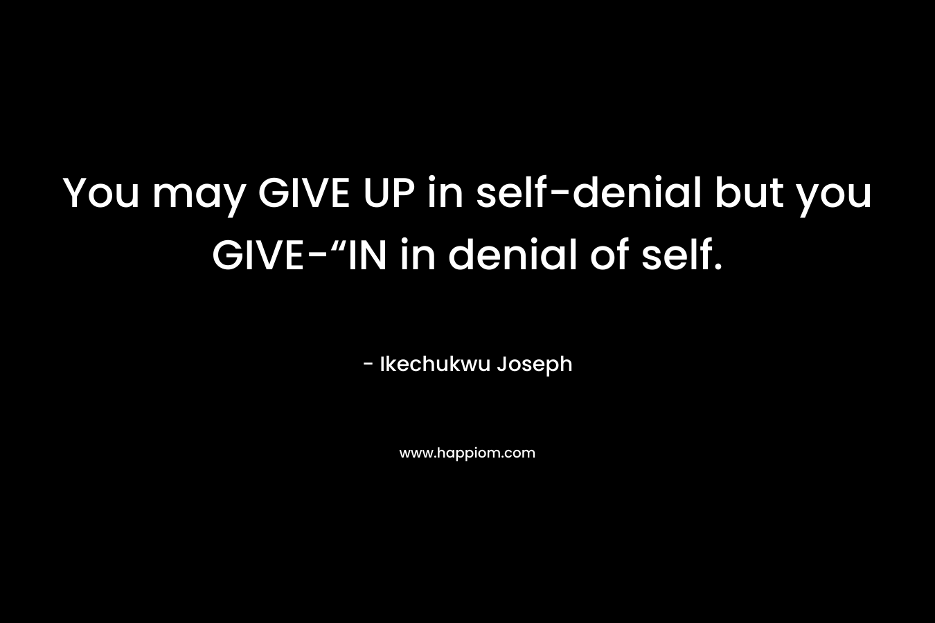 You may GIVE UP in self-denial but you GIVE-“IN in denial of self. – Ikechukwu Joseph