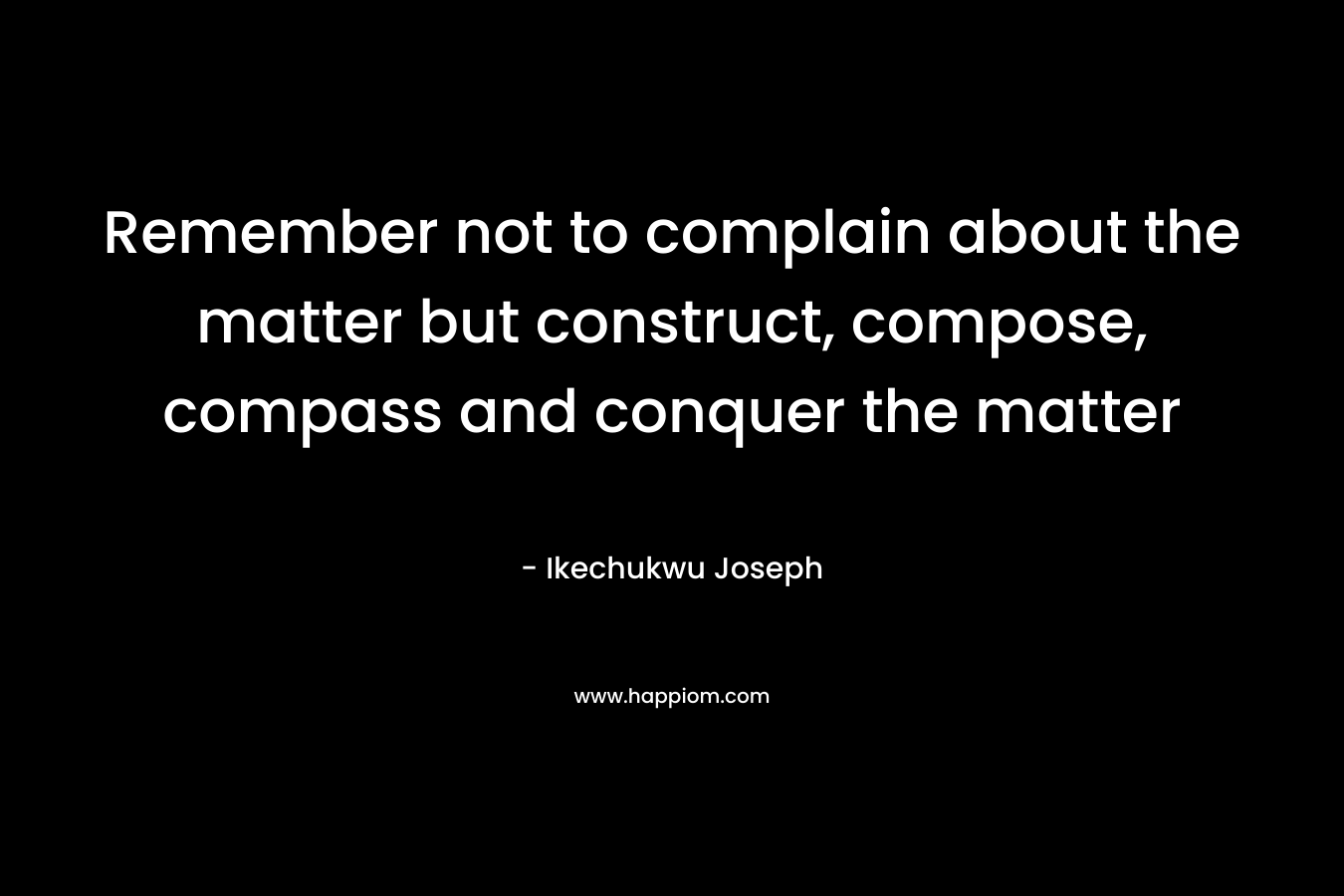 Remember not to complain about the matter but construct, compose, compass and conquer the matter