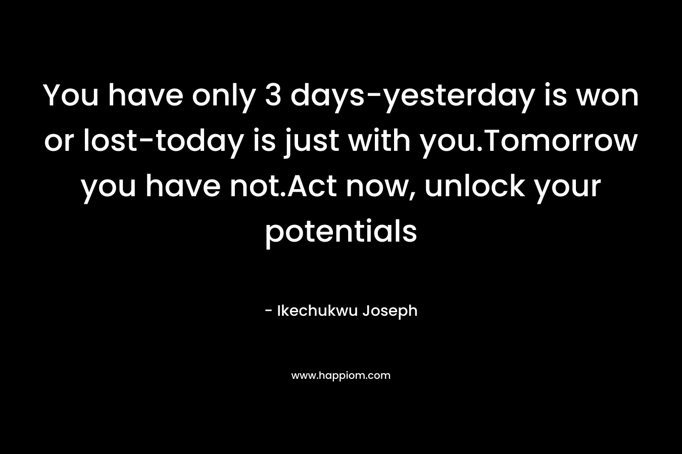 You have only 3 days-yesterday is won or lost-today is just with you.Tomorrow you have not.Act now, unlock your potentials