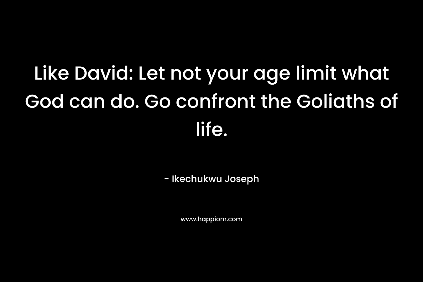 Like David: Let not your age limit what God can do. Go confront the Goliaths of life. – Ikechukwu Joseph