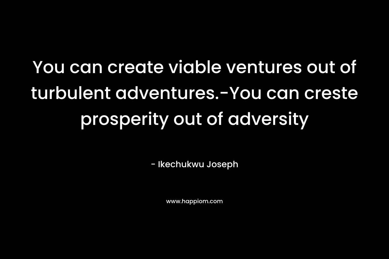 You can create viable ventures out of turbulent adventures.-You can creste prosperity out of adversity