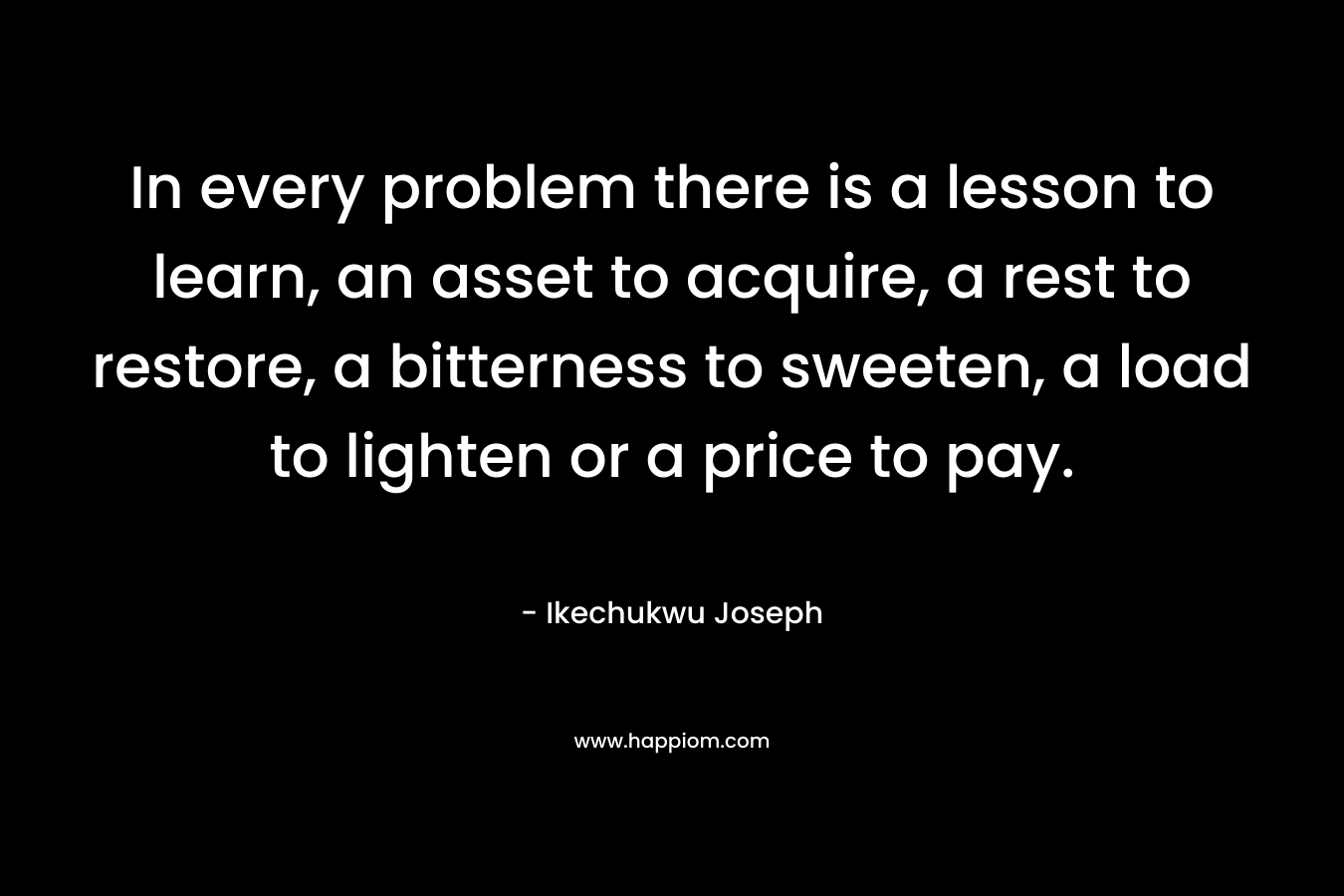In every problem there is a lesson to learn, an asset to acquire, a rest to restore, a bitterness to sweeten, a load to lighten or a price to pay. – Ikechukwu Joseph