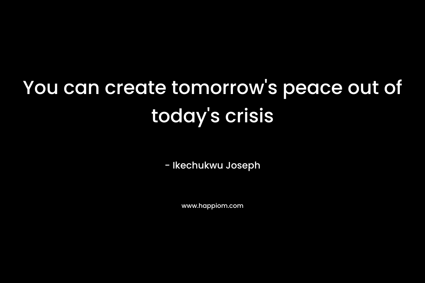 You can create tomorrow's peace out of today's crisis