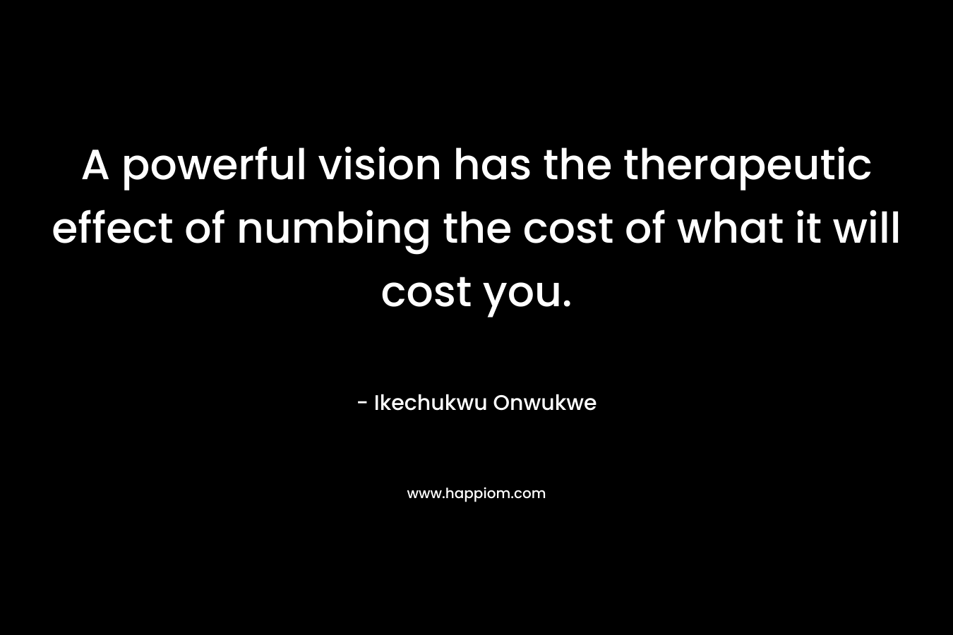 A powerful vision has the therapeutic effect of numbing the cost of what it will cost you.