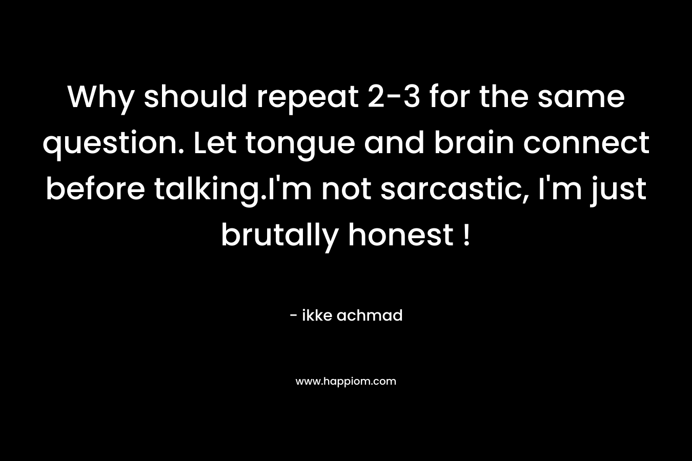 Why should repeat 2-3 for the same question. Let tongue and brain connect before talking.I'm not sarcastic, I'm just brutally honest !