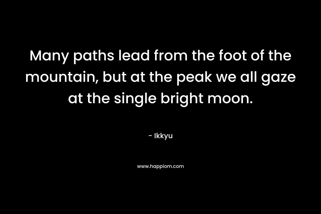 Many paths lead from the foot of the mountain, but at the peak we all gaze at the single bright moon. – Ikkyu
