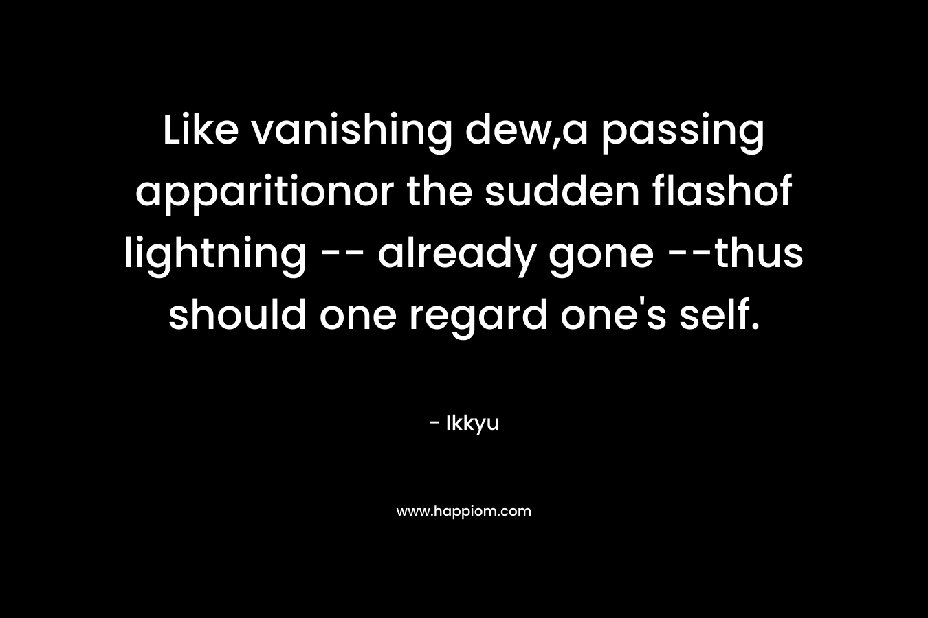 Like vanishing dew,a passing apparitionor the sudden flashof lightning — already gone –thus should one regard one’s self. – Ikkyu