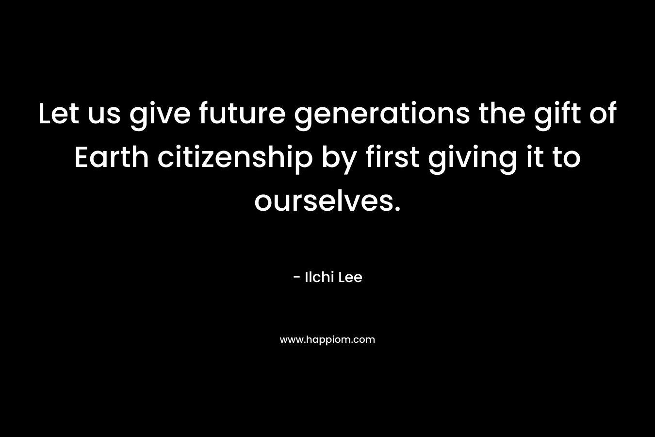Let us give future generations the gift of Earth citizenship by first giving it to ourselves. – Ilchi Lee