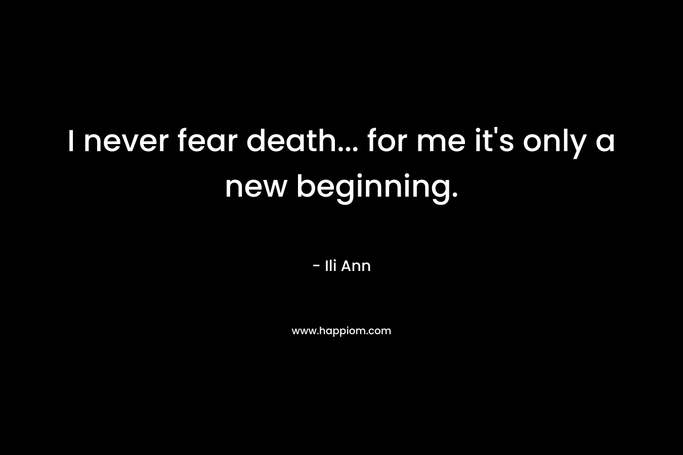 I never fear death... for me it's only a new beginning.