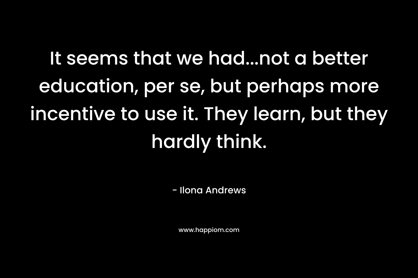 It seems that we had…not a better education, per se, but perhaps more incentive to use it. They learn, but they hardly think. – Ilona Andrews