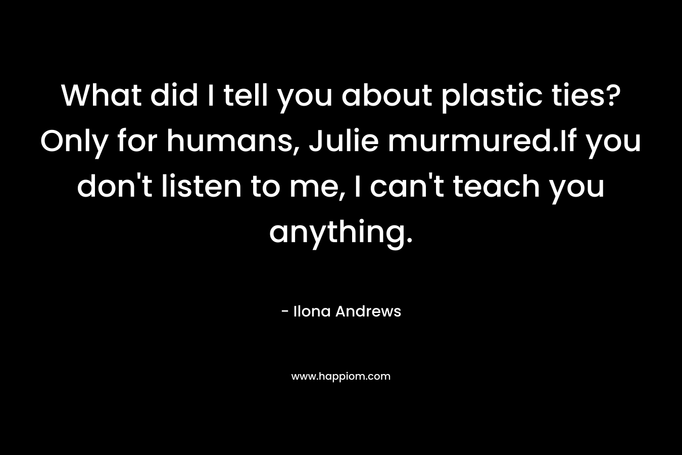 What did I tell you about plastic ties? Only for humans, Julie murmured.If you don’t listen to me, I can’t teach you anything. – Ilona Andrews