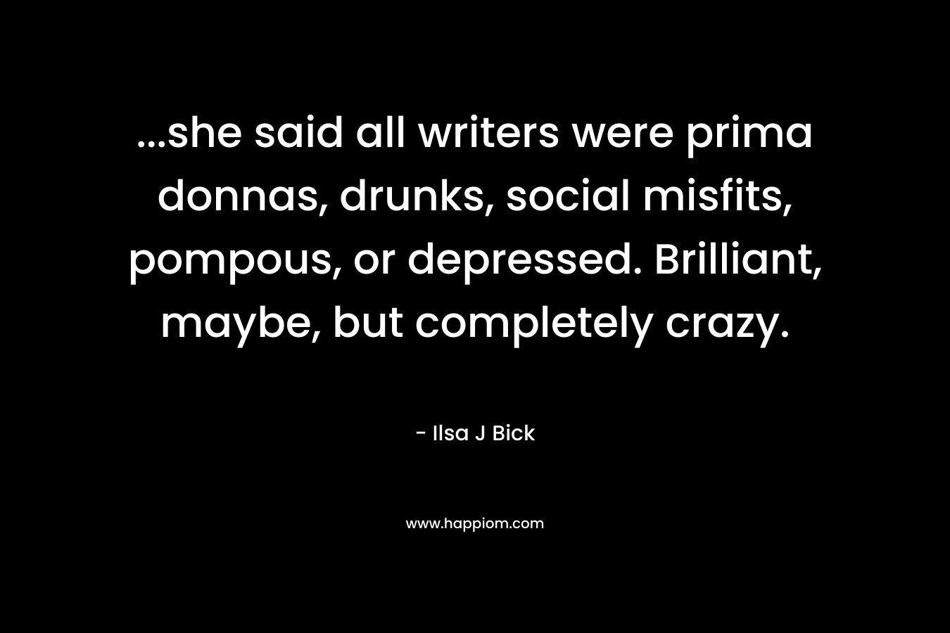 ...she said all writers were prima donnas, drunks, social misfits, pompous, or depressed. Brilliant, maybe, but completely crazy.