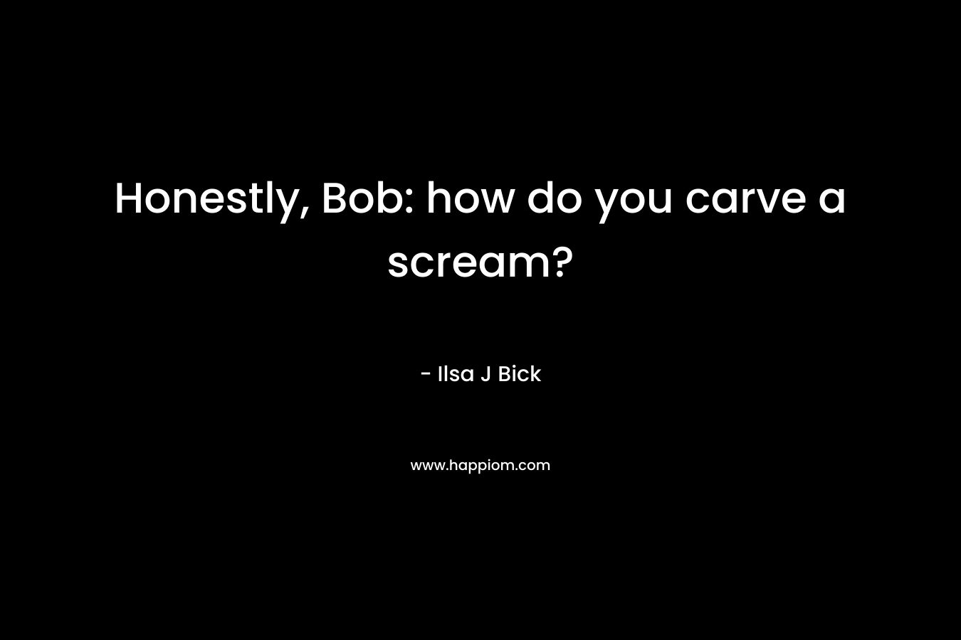 Honestly, Bob: how do you carve a scream?