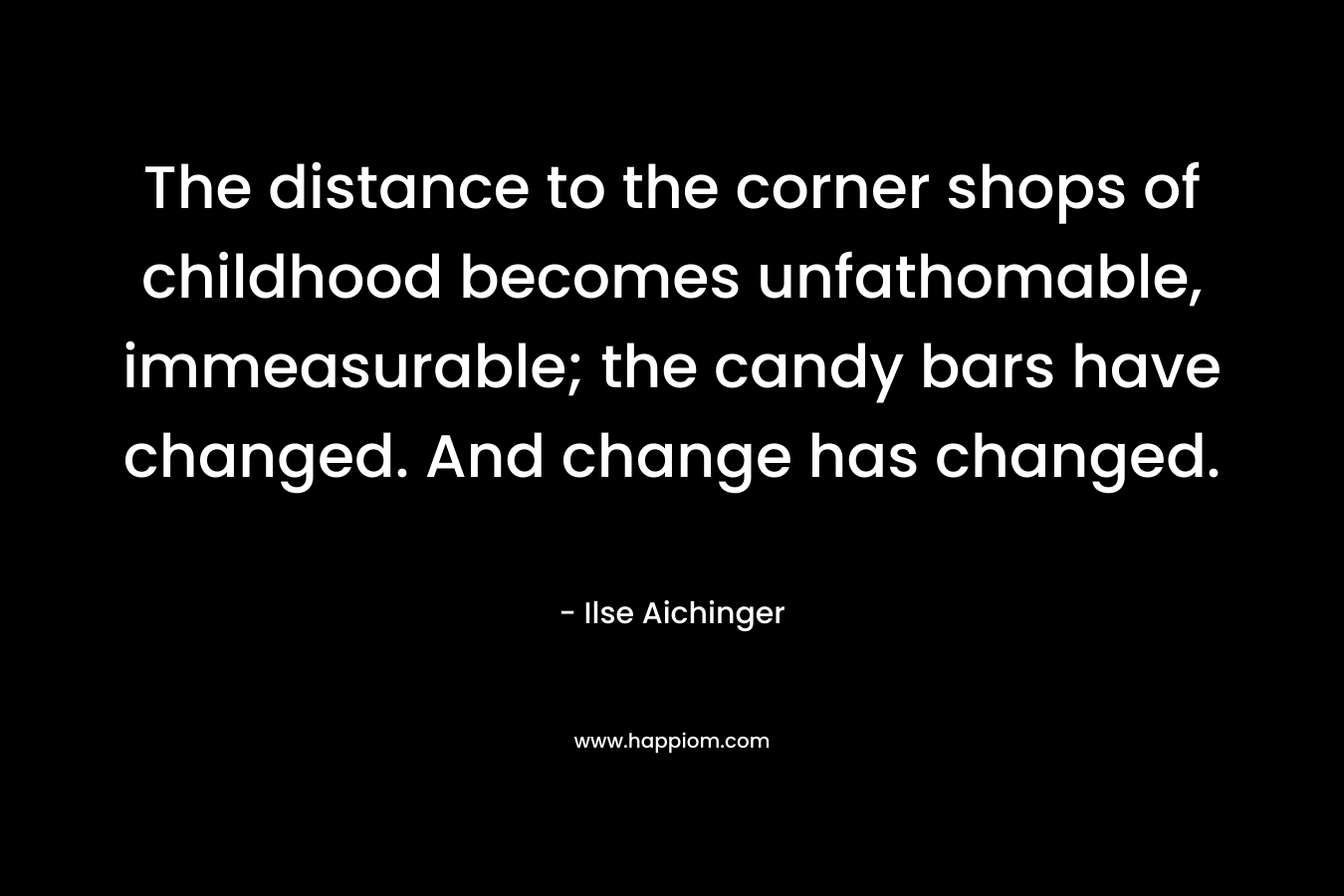 The distance to the corner shops of childhood becomes unfathomable, immeasurable; the candy bars have changed. And change has changed. – Ilse Aichinger