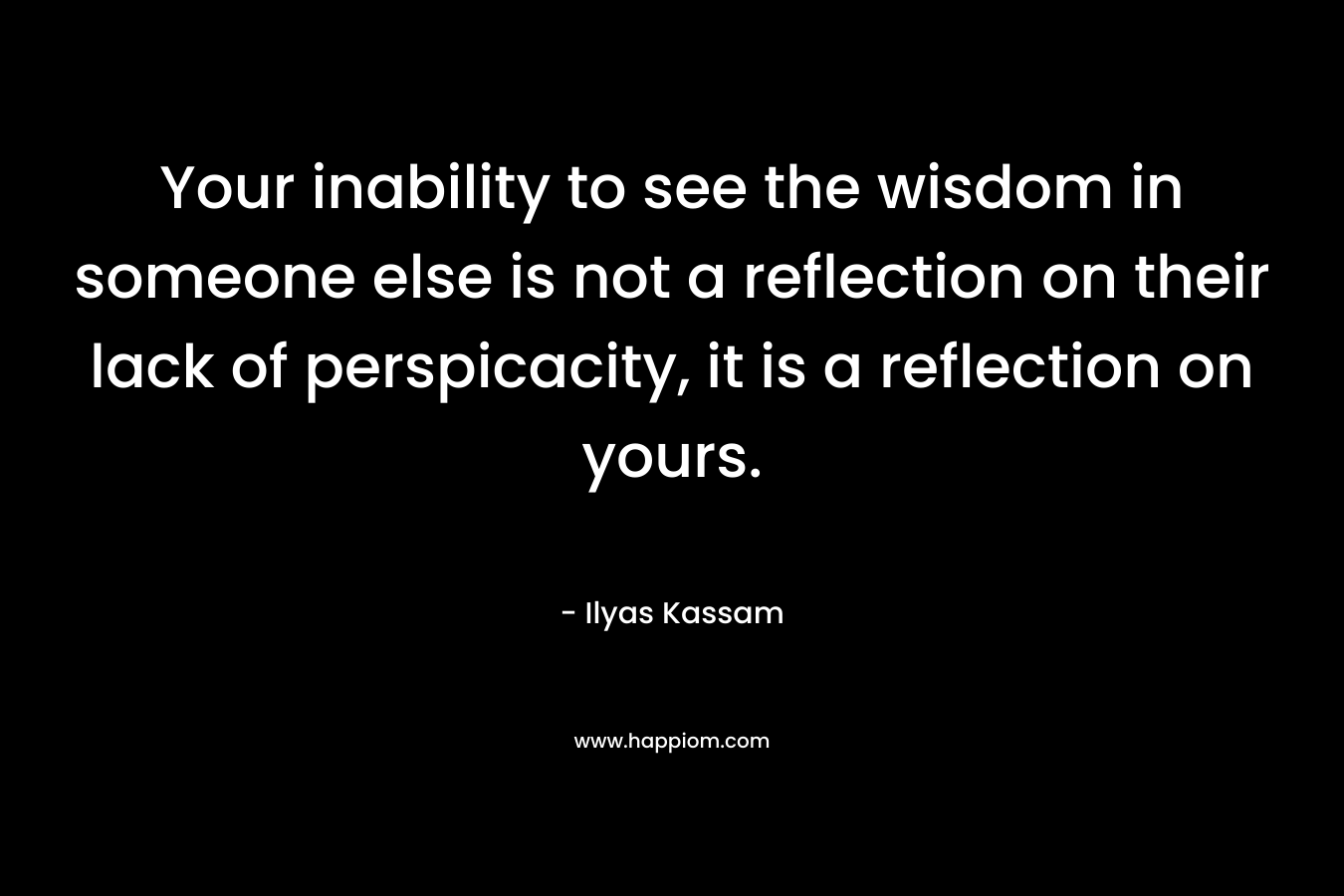 Your inability to see the wisdom in someone else is not a reflection on their lack of perspicacity, it is a reflection on yours.