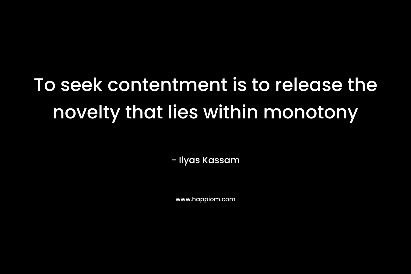 To seek contentment is to release the novelty that lies within monotony – Ilyas Kassam