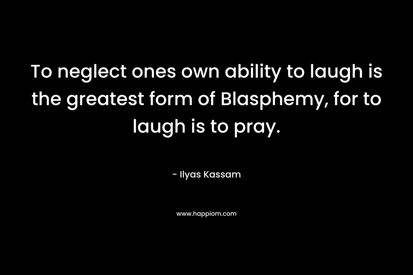 To neglect ones own ability to laugh is the greatest form of Blasphemy, for to laugh is to pray. – Ilyas Kassam