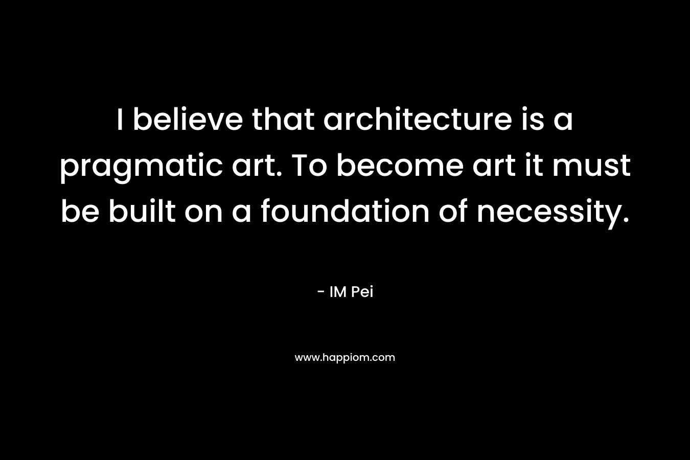I believe that architecture is a pragmatic art. To become art it must be built on a foundation of necessity. – IM Pei