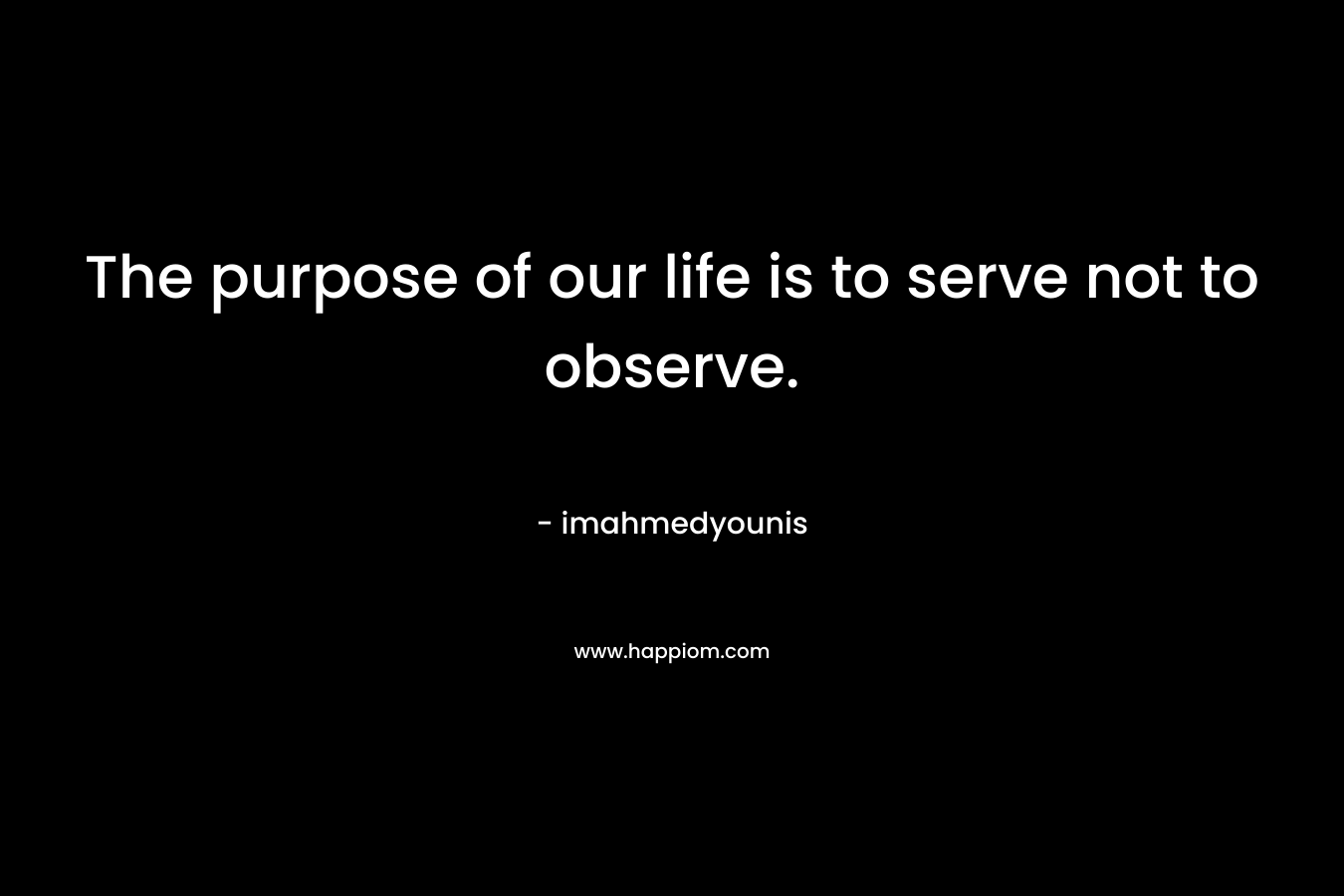 The purpose of our life is to serve not to observe. – imahmedyounis