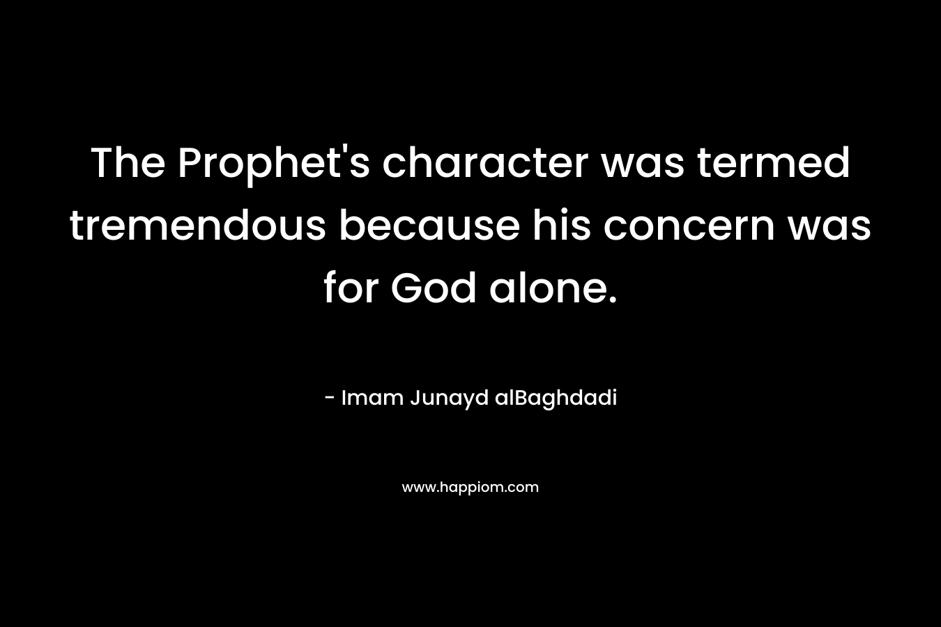 The Prophet’s character was termed tremendous because his concern was for God alone. – Imam Junayd alBaghdadi
