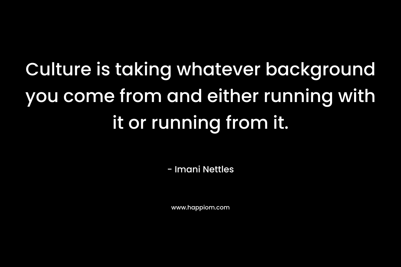 Culture is taking whatever background you come from and either running with it or running from it.