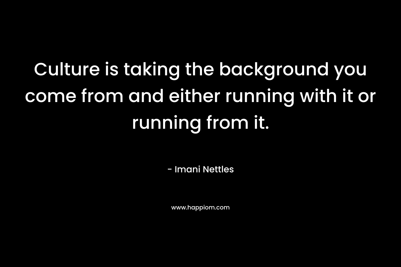Culture is taking the background you come from and either running with it or running from it.