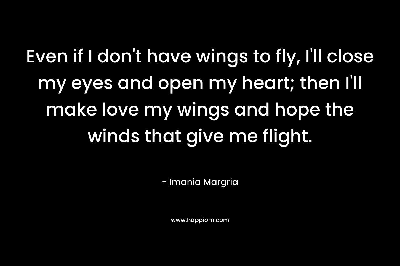 Even if I don't have wings to fly, I'll close my eyes and open my heart; then I'll make love my wings and hope the winds that give me flight.