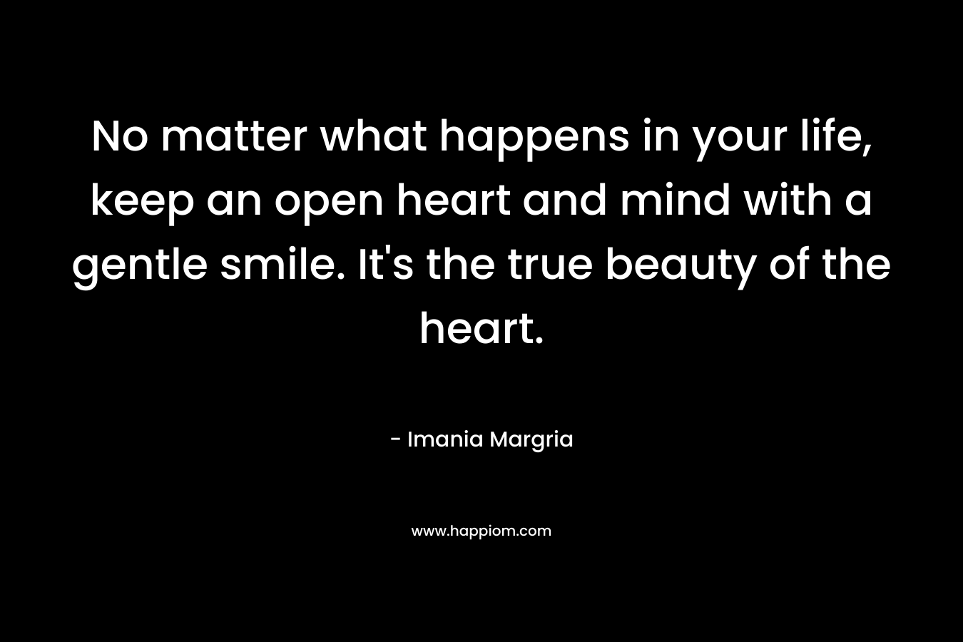 No matter what happens in your life, keep an open heart and mind with a gentle smile. It's the true beauty of the heart.