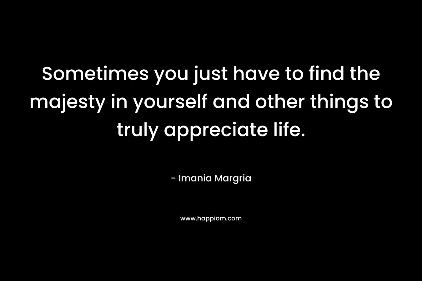 Sometimes you just have to find the majesty in yourself and other things to truly appreciate life. – Imania Margria