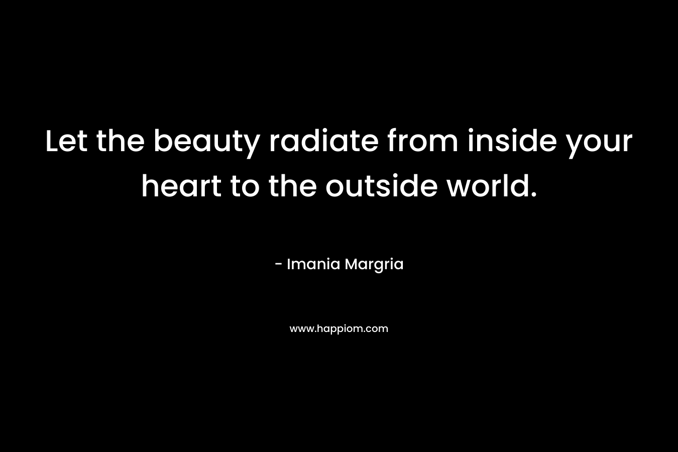 Let the beauty radiate from inside your heart to the outside world. – Imania Margria