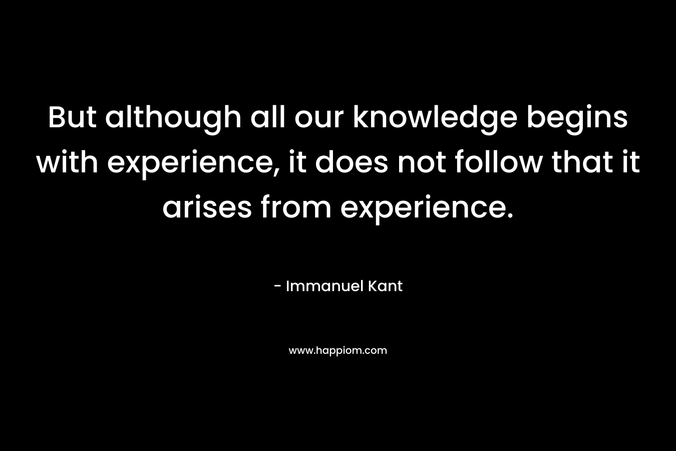 But although all our knowledge begins with experience, it does not follow that it arises from experience. – Immanuel Kant