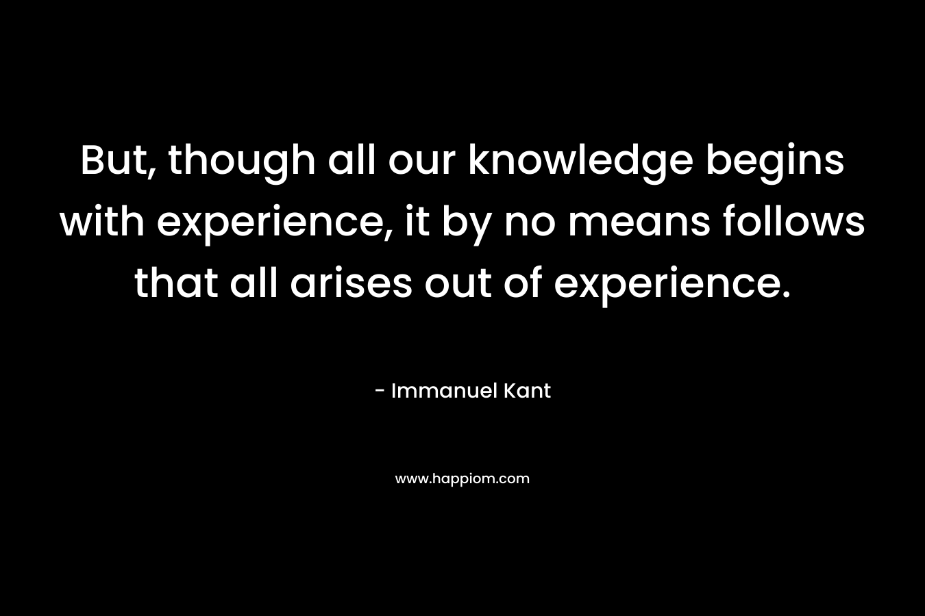 But, though all our knowledge begins with experience, it by no means follows that all arises out of experience.