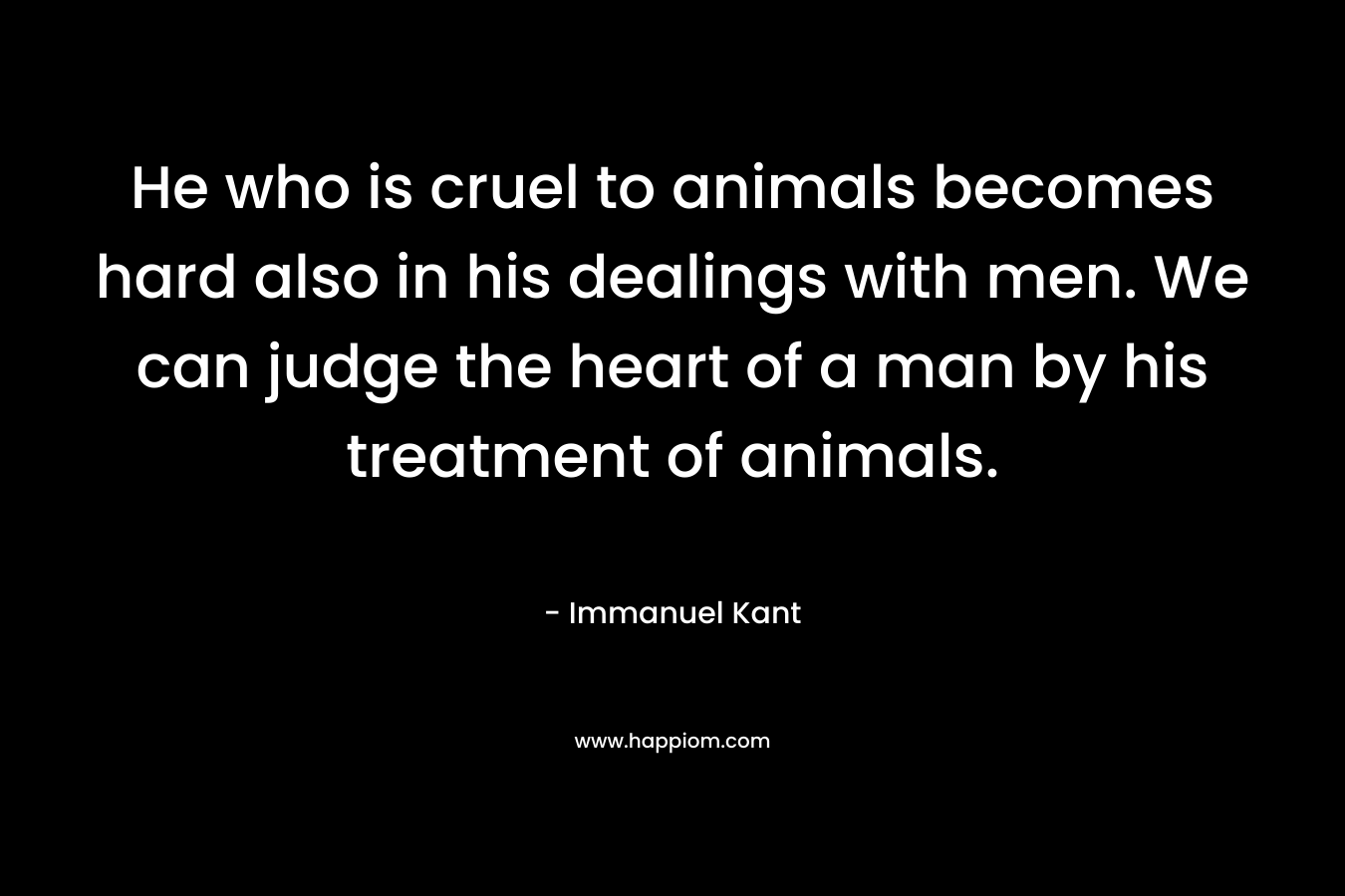 He who is cruel to animals becomes hard also in his dealings with men. We can judge the heart of a man by his treatment of animals. – Immanuel Kant