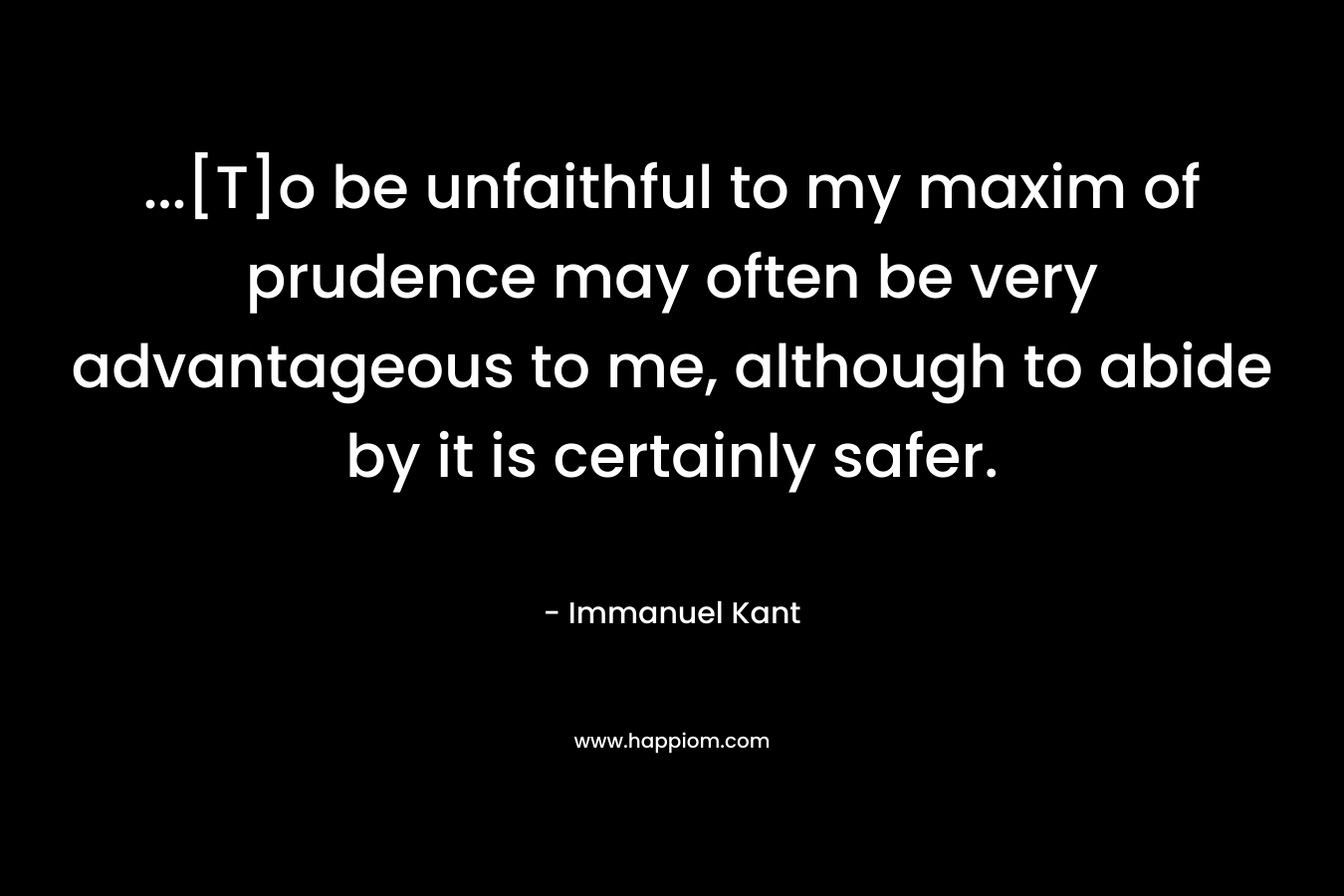 …[T]o be unfaithful to my maxim of prudence may often be very advantageous to me, although to abide by it is certainly safer. – Immanuel Kant