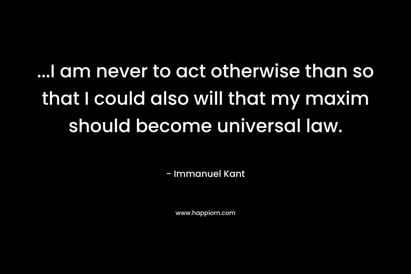 …I am never to act otherwise than so that I could also will that my maxim should become universal law. – Immanuel Kant