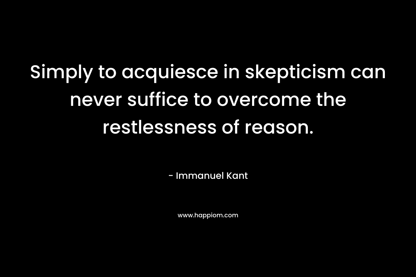 Simply to acquiesce in skepticism can never suffice to overcome the restlessness of reason. – Immanuel Kant